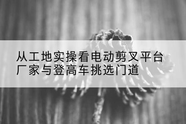临翔电动剪叉升降平台厂家-从工地实操看电动剪叉平台厂家与登高车挑选门道