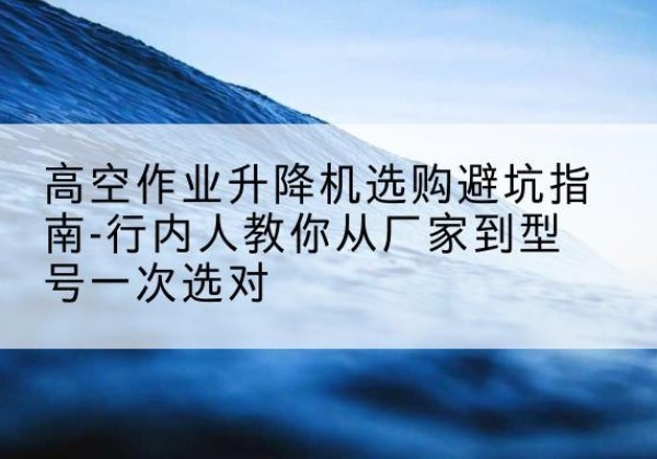 临翔升降平台厂家-高空作业升降机选购避坑指南-行内人教你从厂家到型号一次选对