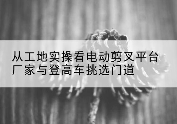 临翔电动剪叉升降平台厂家-从工地实操看电动剪叉平台厂家与登高车挑选门道
